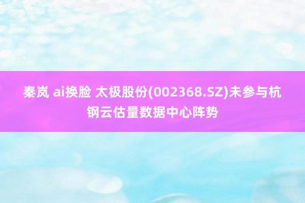 秦岚 ai换脸 太极股份(002368.SZ)未参与杭钢云估量数据中心阵势