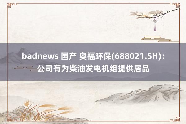 badnews 国产 奥福环保(688021.SH)：公司有为柴油发电机组提供居品