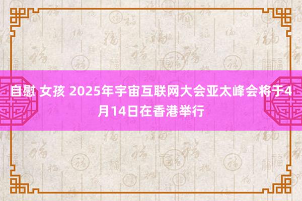 自慰 女孩 2025年宇宙互联网大会亚太峰会将于4月14日在香港举行