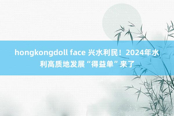 hongkongdoll face 兴水利民！2024年水利高质地发展“得益单”来了