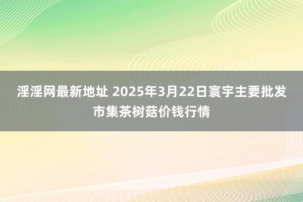 淫淫网最新地址 2025年3月22日寰宇主要批发市集茶树菇价钱行情