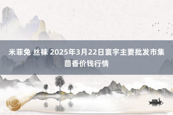 米菲兔 丝袜 2025年3月22日寰宇主要批发市集茴香价钱行情