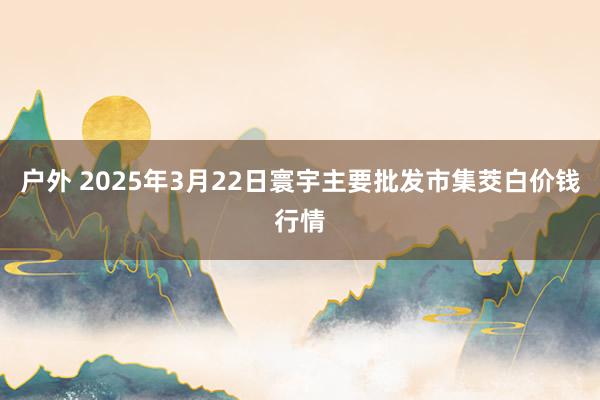 户外 2025年3月22日寰宇主要批发市集茭白价钱行情