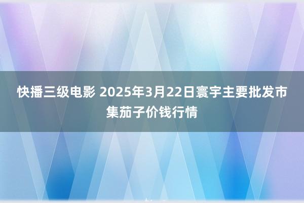 快播三级电影 2025年3月22日寰宇主要批发市集茄子价钱行情