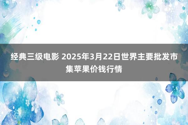 经典三级电影 2025年3月22日世界主要批发市集苹果价钱行情