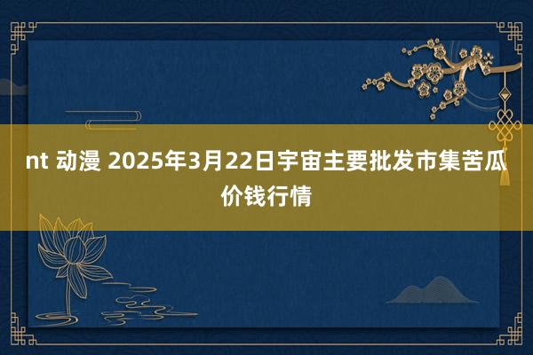 nt 动漫 2025年3月22日宇宙主要批发市集苦瓜价钱行情