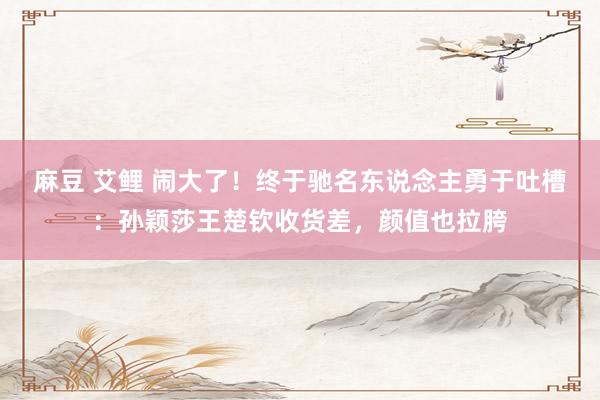 麻豆 艾鲤 闹大了！终于驰名东说念主勇于吐槽：孙颖莎王楚钦收货差，颜值也拉胯