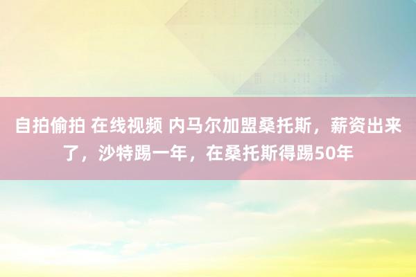 自拍偷拍 在线视频 内马尔加盟桑托斯，薪资出来了，沙特踢一年，在桑托斯得踢50年