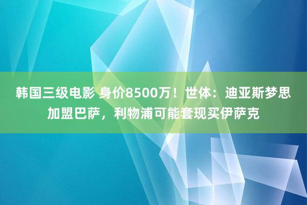 韩国三级电影 身价8500万！世体：迪亚斯梦思加盟巴萨，利物浦可能套现买伊萨克