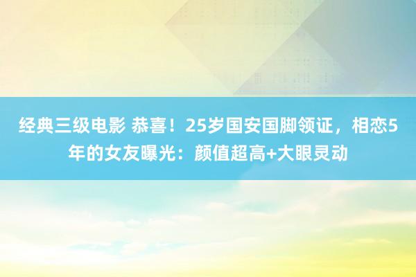 经典三级电影 恭喜！25岁国安国脚领证，相恋5年的女友曝光：颜值超高+大眼灵动
