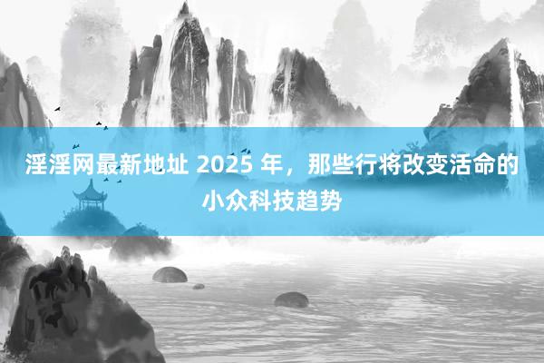 淫淫网最新地址 2025 年，那些行将改变活命的小众科技趋势