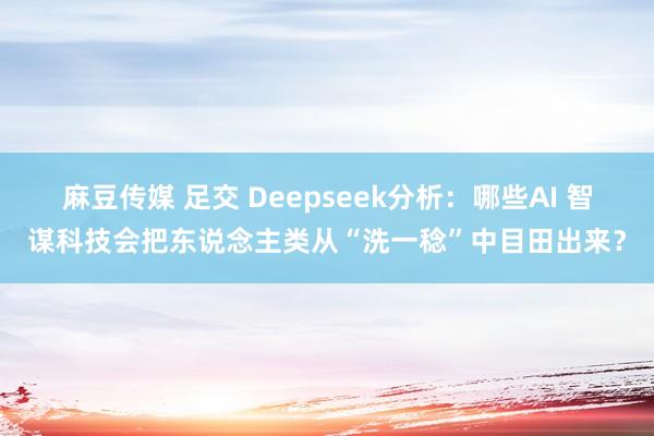 麻豆传媒 足交 Deepseek分析：哪些AI 智谋科技会把东说念主类从“洗一稔”中目田出来？
