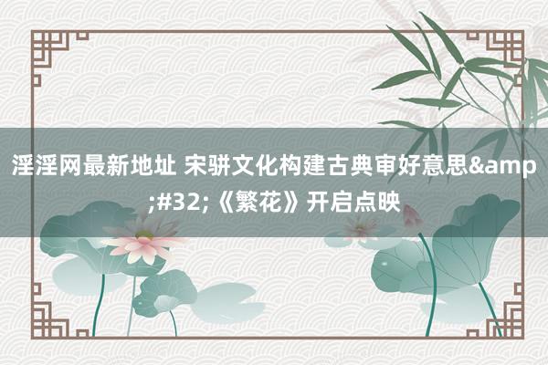 淫淫网最新地址 宋骈文化构建古典审好意思&#32;《繁花》开启点映