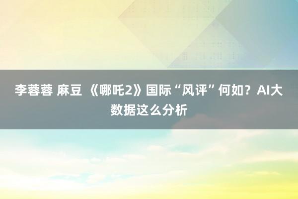 李蓉蓉 麻豆 《哪吒2》国际“风评”何如？AI大数据这么分析