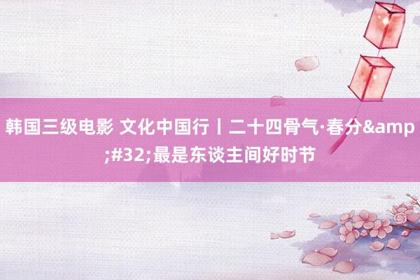 韩国三级电影 文化中国行丨二十四骨气·春分&#32;最是东谈主间好时节
