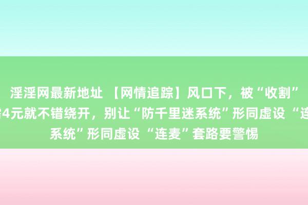 淫淫网最新地址 【网情追踪】风口下，被“收割”的中小商家 只需4元就不错绕开，别让“防千里迷系统”形同虚设 “连麦”套路要警惕