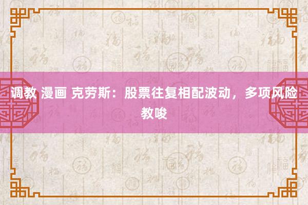 调教 漫画 克劳斯：股票往复相配波动，多项风险教唆