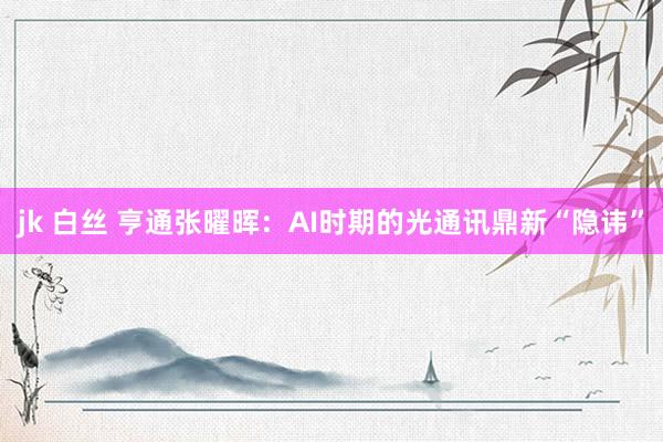 jk 白丝 亨通张曜晖：AI时期的光通讯鼎新“隐讳”