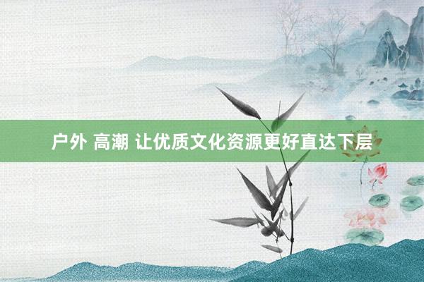 户外 高潮 让优质文化资源更好直达下层