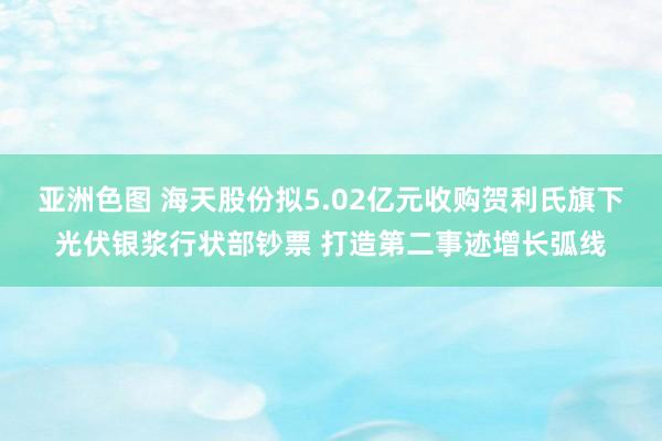 亚洲色图 海天股份拟5.02亿元收购贺利氏旗下光伏银浆行状部钞票 打造第二事迹增长弧线