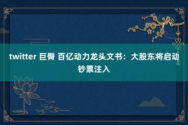 twitter 巨臀 百亿动力龙头文书：大股东将启动钞票注入
