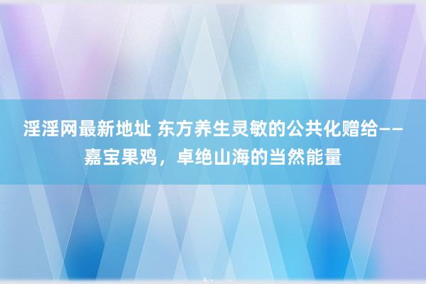 淫淫网最新地址 东方养生灵敏的公共化赠给——嘉宝果鸡，卓绝山海的当然能量