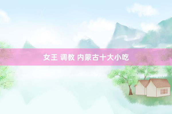 女王 调教 内蒙古十大小吃