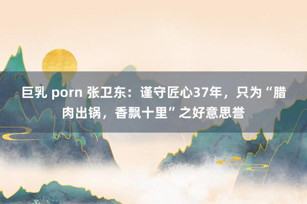巨乳 porn 张卫东：谨守匠心37年，只为“腊肉出锅，香飘十里”之好意思誉