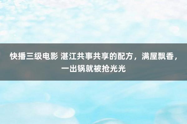 快播三级电影 湛江共事共享的配方，满屋飘香，一出锅就被抢光光