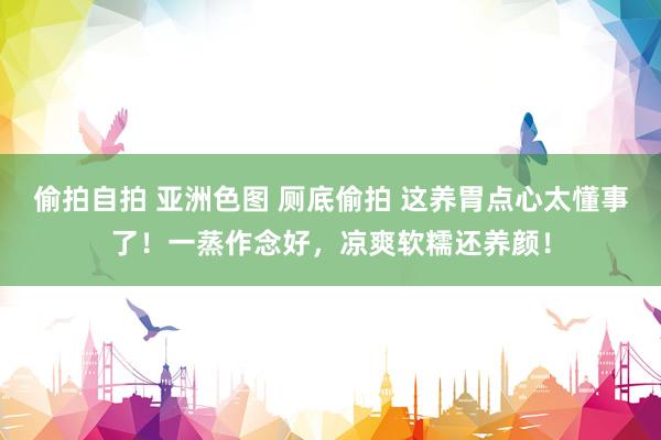 偷拍自拍 亚洲色图 厕底偷拍 这养胃点心太懂事了！一蒸作念好，凉爽软糯还养颜！