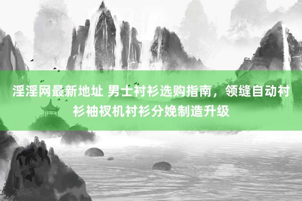淫淫网最新地址 男士衬衫选购指南，领缝自动衬衫袖衩机衬衫分娩制造升级