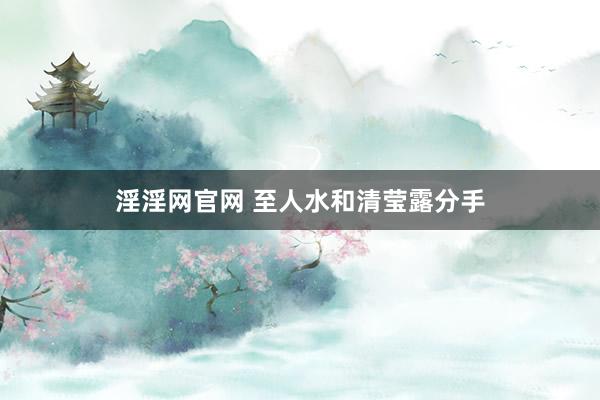 淫淫网官网 至人水和清莹露分手