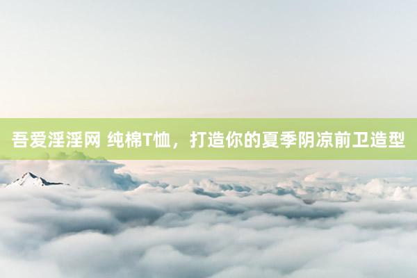 吾爱淫淫网 纯棉T恤，打造你的夏季阴凉前卫造型