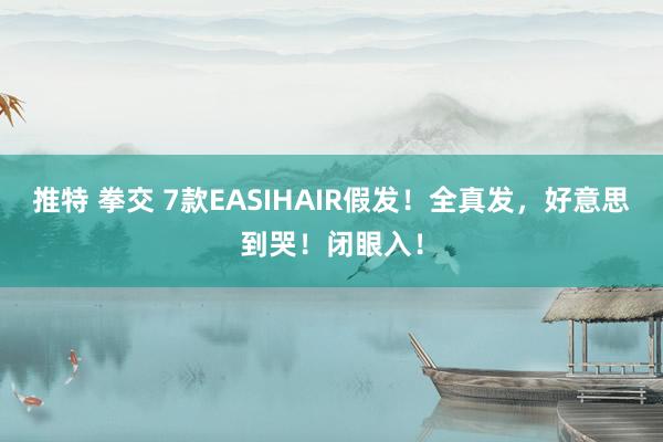 推特 拳交 7款EASIHAIR假发！全真发，好意思到哭！闭眼入！