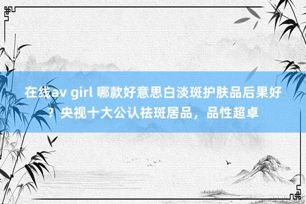 在线av girl 哪款好意思白淡斑护肤品后果好？央视十大公认祛斑居品，品性超卓