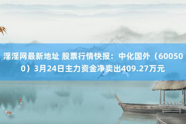淫淫网最新地址 股票行情快报：中化国外（600500）3月24日主力资金净卖出409.27万元