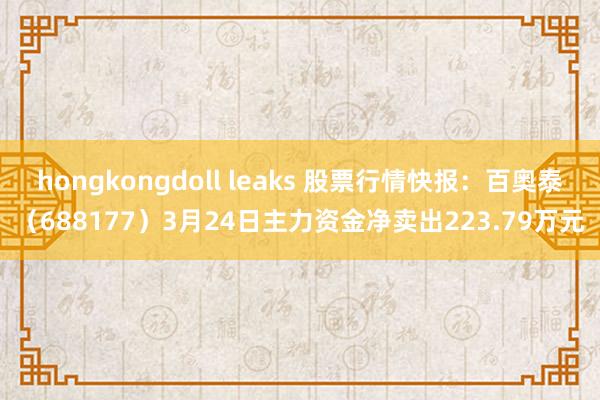 hongkongdoll leaks 股票行情快报：百奥泰（688177）3月24日主力资金净卖出223.79万元