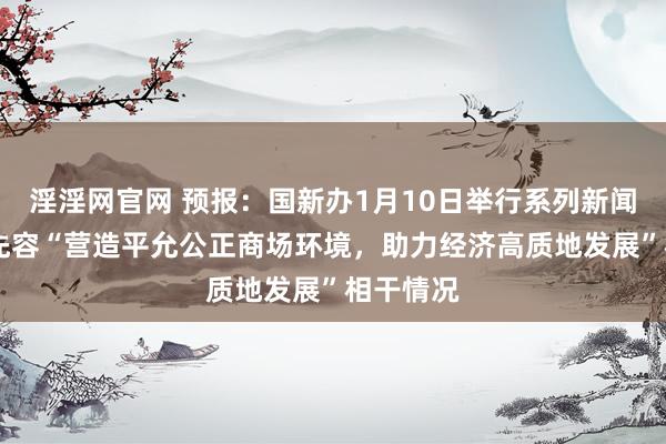 淫淫网官网 预报：国新办1月10日举行系列新闻发布会 先容“营造平允公正商场环境，助力经济高质地发展”相干情况