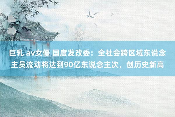 巨乳 av女優 国度发改委：全社会跨区域东说念主员流动将达到90亿东说念主次，创历史新高
