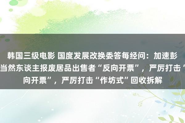 韩国三级电影 国度发展改换委答每经问：加速彭胀资源回收企业向当然东谈主报废居品出售者“反向开票”，严厉打击“作坊式”回收拆解