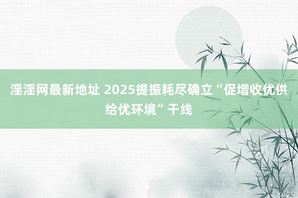 淫淫网最新地址 2025提振耗尽确立“促增收优供给优环境”干线