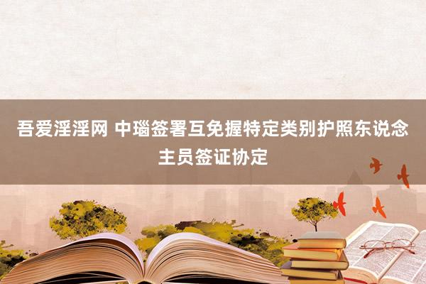 吾爱淫淫网 中瑙签署互免握特定类别护照东说念主员签证协定
