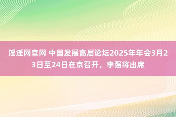 淫淫网官网 中国发展高层论坛2025年年会3月23日至24日在京召开，李强将出席