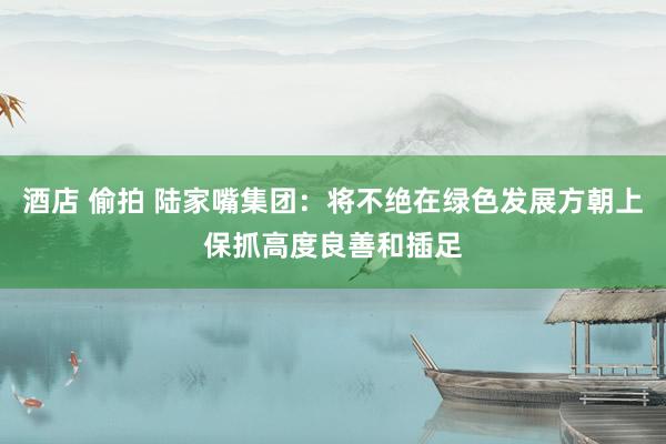 酒店 偷拍 陆家嘴集团：将不绝在绿色发展方朝上保抓高度良善和插足