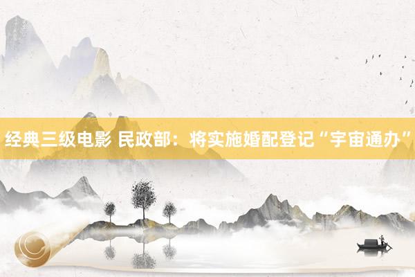 经典三级电影 民政部：将实施婚配登记“宇宙通办”