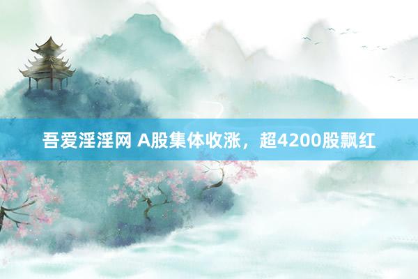 吾爱淫淫网 A股集体收涨，超4200股飘红