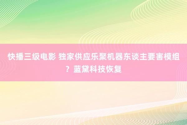 快播三级电影 独家供应乐聚机器东谈主要害模组？蓝黛科技恢复
