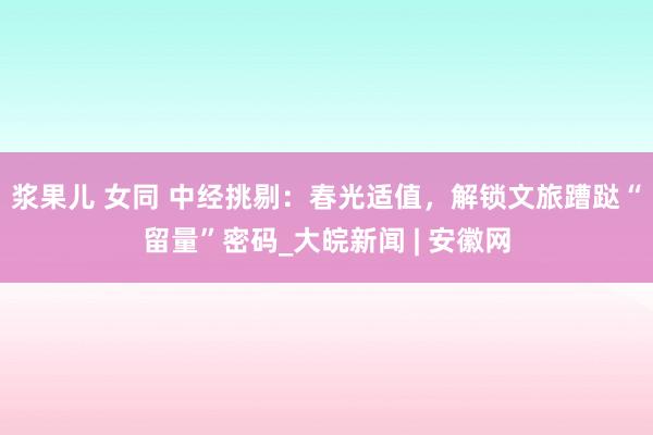 浆果儿 女同 中经挑剔：春光适值，解锁文旅蹧跶“留量”密码_大皖新闻 | 安徽网