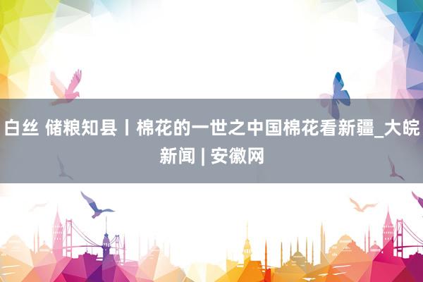 白丝 储粮知县丨棉花的一世之中国棉花看新疆_大皖新闻 | 安徽网