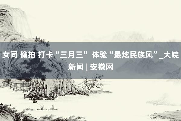 女同 偷拍 打卡“三月三” 体验“最炫民族风”_大皖新闻 | 安徽网
